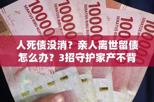 武汉人死债没消？亲人离世留债怎么办？3招守护家产不背锅
