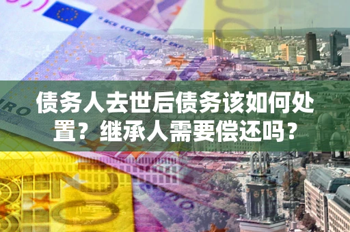 武汉债务人去世后债务该如何处置？继承人需要偿还吗？