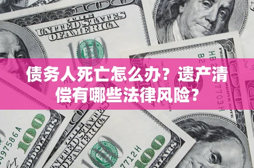 武汉债务人死亡怎么办？遗产清偿有哪些法律风险？