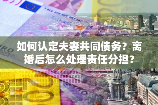 武汉如何认定夫妻共同债务？离婚后怎么处理责任分担？